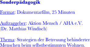 
Sonderpädagogik

Format: Dokumentarfilm, 25 Minuten

Auftraggeber: Aktion Mensch / AHA e.V.
(Dr. Matthias Windisch)

Thema: Strategien der Betreuung behinderter Menschen beim selbstbestimmten Wohnen.

                         
                  
                  