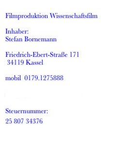 
Filmproduktion Wissenschaftsfilm

Inhaber: 
Stefan Bornemann

Friedrich-Ebert-Straße 171 
 34119 Kassel

mobil  0179.1275888 
  
mail[at]wissenschaftsfilm.de

Steuernummer:
25 807 34376 


